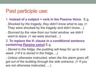 Past participle use:
1. Instead of a subject + verb in the Passive Voice. E.g.
- Shocked by the tragedy, they didn’t know what to say. (=
They were shocked by the tragedy and didn’t know…)
- Stunned by the view from our hotel window, we didn’t
want to leave. (= we were stunned…)
2. To replace the if- clause in a conditional sentence
containing Passive voice) E.g.
- Stored in the fridge, the pudding will keep for up to one
week. (=If it is stored in the fridge,…)
- Unless otherwise instructed, when the fire alarm goes off,
get out of the building through the side entrance. (= If you
are not otherwise instructed, …)
 