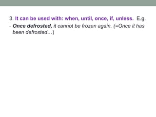 3. It can be used with: when, until, once, if, unless. E.g.
- Once defrosted, it cannot be frozen again. (=Once it has
been defrosted…)
 