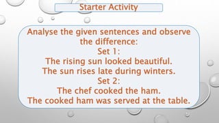 Starter Activity
Analyse the given sentences and observe
the difference:
Set 1:
The rising sun looked beautiful.
The sun rises late during winters.
Set 2:
The chef cooked the ham.
The cooked ham was served at the table.
 