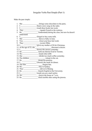 Irregular Verbs Past Simple (Part 1)
Make the past simple:
1. She _________________ (bring) some chocolates to the party.
2. I _________________ (hear) a new song on the radio.
3. I _________________ (read) three books last week.
4. They _________________ (speak) French to the waitress.
5. He _________________ (understand) during the class, but now he doesn't
understand.
6. I _________________ (forget) to buy some milk.
7. She _________________ (have) a baby in June.
8. You _________________ (lose) your keys last week.
9. They _________________ (swim) 500m.
10. I _________________ (give) my mother a CD for Christmas.
11. At the age of 23, she _________________ (become) a doctor.
12. I _________________ (know) the answer yesterday.
13. He _________________ (tell) me that he lived in Toronto.
14. We _________________ (lend) John £200.
15. She _________________ (drink) too much coffee yesterday.
16. The children _________________ (sleep) in the car.
17. He _________________ (keep) his promise.
18. I _________________ (choose) the steak for dinner.
19. The film _________________ (begin) late.
20. We _________________ (fly) to Sydney.
21. They _________________ (drive) to Beijing.
22. He _________________ (teach) English at the University.
23. I _________________ (send) you an e-mail earlier.
24. We _________________ (leave) the house at 7 a.m..
25. He _________________ (feel) terrible after eating the prawns.
 