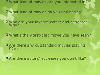 What kind of movies are you interested in?
What kind of movies do you find boring?
Who are your favorite actors and actresses?
Why?
What’s the worst/best movie you have seen?
Are there any outstanding movies playing
now?
Are there actors/ actresses you don’t like?
 
