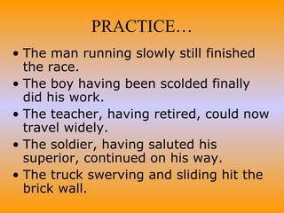 The man running slowly still finished the race. The boy having been scolded finally did his work. The teacher, having retired, could now travel widely. The soldier, having saluted his superior, continued on his way. The truck swerving and sliding hit the brick wall. PRACTICE… 