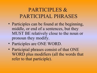 PARTICIPLES &  PARTICIPIAL PHRASES Participles can be found at the beginning, middle, or end of a sentences, but they MUST BE relatively close to the noun or pronoun they modify.  Participles are ONE WORD. Participial phrases consist of that ONE WORD plus modifiers (all the words that refer to that participle). 
