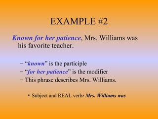 EXAMPLE #2 Known for her patience , Mrs. Williams was his favorite teacher. “ known ” is the participle “ for her patience ” is the modifier This phrase describes Mrs. Williams. Subject and REAL verb : Mrs. Williams was 