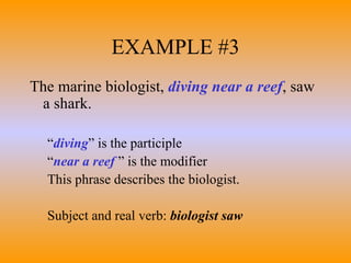 EXAMPLE #3 The marine biologist,  diving near a reef , saw a shark. “ diving ” is the participle “ near a reef  ” is the modifier  This phrase describes the biologist. Subject and real verb:  biologist saw 