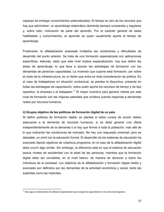10
capaces de entregar conocimientos sistematizados. El tiempo es otro de los recursos que
hay que administrar: un aprendizaje sistemático demanda tiempos constantes y regulares
y, sobre todo, motivación de parte del aprendiz. Por el carácter general de estas
habilidades y conocimientos, el aprendiz es quien usualmente aporta el tiempo de
aprendizaje.
Finalmente, la alfabetización avanzada multiplica las condiciones y dificultades de
desarrollo del punto anterior. Se trata de una formación especializada con aplicaciones
específicas. Además, dado que este nivel implica especialización, hay que definir las
áreas de aprendizaje, lo que lleva a asociar las estrategias de formación con las
demandas de personas capacitadas. La inversión que supone esta formación, por sobre
el costo de la infraestructura, es un factor que entra en toda consideración de política. En
el caso de trabajadores en situación contractual, se plantea la disyuntiva, presente en
todas las estrategias de capacitación, sobre quién aporta los recursos de tiempo y de tipo
operativo: la empresa o el trabajador.11
El mayor incentivo para generar interés por este
nivel de formación son las mejoras salariales que conlleva cuando responde a demandas
reales por recursos humanos.
ii) Grupos objetivo de las políticas de formación digital de un país
Al definir políticas de formación digital, se plantea si estos cursos de acción deben
adecuarse a la demanda de recursos humanos, si se debe generar una oferta
independientemente de la demanda o si hay que formar a toda la población, más allá de
lo que indicarían las condiciones de mercado. No hay una respuesta universal; pero es
deseable, un símil con la educación formal. El desarrollo de los sistemas de educación ha
avanzado fijando objetivos de cobertura progresiva; en el caso de la alfabetización digital
debe ocurrir algo similar. Sin embargo, la diferencia está en que el sistema de educación
asocia niveles de escolaridad con la edad de las personas, mientras que la formación
digital debe ser concebida, en el nivel básico, de manera de alcanzar a todos los
individuos de la sociedad. Los objetivos de la alfabetización y formación digital media y
avanzada son definidos por las demandas de la actividad económica y social, tanto las
explícitas como las implícitas.
11
Hay algunos fabricantes de software especializado que incluyen la capacitación en la venta del programa.
 