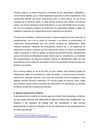 12
También juega en la misma dirección la naturaleza de las capacidades, habilidades y
conocimientos digitales, que no están organizados siguiendo un patrón propedéutico. Esta
característica dificulta una acción estructurada, pero, al mismo tiempo, es una de las
fortalezas de la formación digital, en tanto permite procesos más rápidos y de alcance
masivo, con menos obstáculos de procedimientos y un uso más flexible de los recursos.
Por eso son necesarios sistemas de certificación de capacidades digitales y deben ser
instalados y operados con independencia de los organismos de formación.
Tres tipos de actividades o instituciones tienen un papel protagónico en este desarrollo: (i)
autoaprendizaje, con o sin la ayuda de manuales o de tutores no profesionales, (ii)
instituciones gubernamentales que han iniciado procesos de alfabetización digital
mediante campañas, instalación de computadoras, difusión, etc., y (iii) organismos de
capacitación privados o públicos que han estructurado cursos en función de demandas
reales o supuestas. A éstos se agrega, el sistema de educación escolar, especialmente
para el nivel básico de alfabetización digital. Este ha sido un complemento y un facilitador
del autoaprendizaje y de algunas campañas masivas de alfabetización digital, las más
prometedoras de las cuales han alcanzado no sólo a los estudiantes de las escuelas sino
también a sus padres.
En el universo laboral, el uso de las TICs, en gran medida, está asociado al grado de
alfabetización digital de la población en edad de trabajar. A nivel del usuario promedio,
predomina el “aprender haciendo”, pero usos más avanzados de las tecnologías y redes
digitales requiere formación sistemática. En muchos países de América Latina, desde
hace décadas, operan centros nacionales de capacitación y de aprendizaje, sin embargo
en México no tenemos una política de este tipo.
4. Algunas experiencias en México
A principios de los noventa en nuestro país se iniciaron las conexiones a Internet,
servicio hasta entonces sólo disponible en algunas instituciones académicas. Los
hogares y los espacios de trabajo han ido accediendo a este servicio
gradualmente. A partir de entonces, el uso de Internet se ha ido popularizando a
un ritmo exponencial. 12
12
Herramienta útil para la participación ciudadana: Internet. En:
http://www.metropoli.org.mx/modules.php?name=News&file=article&sid=31
 