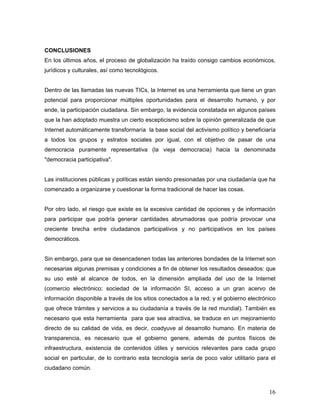 16
CONCLUSIONES
En los últimos años, el proceso de globalización ha traído consigo cambios económicos,
jurídicos y culturales, así como tecnológicos.
Dentro de las llamadas las nuevas TICs, la Internet es una herramienta que tiene un gran
potencial para proporcionar múltiples oportunidades para el desarrollo humano, y por
ende, la participación ciudadana. Sin embargo, la evidencia constatada en algunos países
que la han adoptado muestra un cierto escepticismo sobre la opinión generalizada de que
Internet automáticamente transformaría la base social del activismo político y beneficiaría
a todos los grupos y estratos sociales por igual, con el objetivo de pasar de una
democracia puramente representativa (la vieja democracia) hacia la denominada
"democracia participativa".
Las instituciones públicas y políticas están siendo presionadas por una ciudadanía que ha
comenzado a organizarse y cuestionar la forma tradicional de hacer las cosas.
Por otro lado, el riesgo que existe es la excesiva cantidad de opciones y de información
para participar que podría generar cantidades abrumadoras que podría provocar una
creciente brecha entre ciudadanos participativos y no participativos en los países
democráticos.
Sin embargo, para que se desencadenen todas las anteriores bondades de la Internet son
necesarias algunas premisas y condiciones a fin de obtener los resultados deseados: que
su uso esté al alcance de todos, en la dimensión ampliada del uso de la Internet
(comercio electrónico; sociedad de la información SI, acceso a un gran acervo de
información disponible a través de los sitios conectados a la red; y el gobierno electrónico
que ofrece trámites y servicios a su ciudadanía a través de la red mundial). También es
necesario que esta herramienta para que sea atractiva, se traduce en un mejoramiento
directo de su calidad de vida, es decir, coadyuve al desarrollo humano. En materia de
transparencia, es necesario que el gobierno genere, además de puntos físicos de
infraestructura, existencia de contenidos útiles y servicios relevantes para cada grupo
social en particular, de lo contrario esta tecnología sería de poco valor utilitario para el
ciudadano común.
 