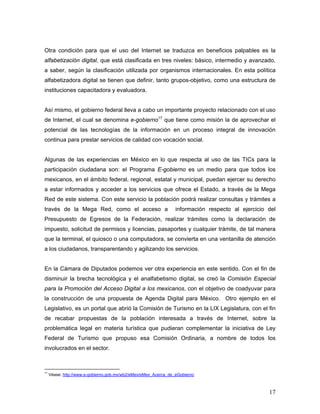 17
Otra condición para que el uso del Internet se traduzca en beneficios palpables es la
alfabetización digital, que está clasificada en tres niveles: básico, intermedio y avanzado,
a saber, según la clasificación utilizada por organismos internacionales. En esta política
alfabetizadora digital se tienen que definir, tanto grupos-objetivo, como una estructura de
instituciones capacitadora y evaluadora.
Así mismo, el gobierno federal lleva a cabo un importante proyecto relacionado con el uso
de Internet, el cual se denomina e-gobierno17
que tiene como misión la de aprovechar el
potencial de las tecnologías de la información en un proceso integral de innovación
continua para prestar servicios de calidad con vocación social.
Algunas de las experiencias en México en lo que respecta al uso de las TICs para la
participación ciudadana son: el Programa E-gobierno es un medio para que todos los
mexicanos, en el ámbito federal, regional, estatal y municipal, puedan ejercer su derecho
a estar informados y acceder a los servicios que ofrece el Estado, a través de la Mega
Red de este sistema. Con este servicio la población podrá realizar consultas y trámites a
través de la Mega Red, como el acceso a información respecto al ejercicio del
Presupuesto de Egresos de la Federación, realizar trámites como la declaración de
impuesto, solicitud de permisos y licencias, pasaportes y cualquier trámite, de tal manera
que la terminal, el quiosco o una computadora, se convierta en una ventanilla de atención
a los ciudadanos, transparentando y agilizando los servicios.
En la Cámara de Diputados podemos ver otra experiencia en este sentido. Con el fin de
disminuir la brecha tecnológica y el analfabetismo digital, se creó la Comisión Especial
para la Promoción del Acceso Digital a los mexicanos, con el objetivo de coadyuvar para
la construcción de una propuesta de Agenda Digital para México. Otro ejemplo en el
Legislativo, es un portal que abrió la Comisión de Turismo en la LIX Legislatura, con el fin
de recabar propuestas de la población interesada a través de Internet, sobre la
problemática legal en materia turística que pudieran complementar la iniciativa de Ley
Federal de Turismo que propuso esa Comisión Ordinaria, a nombre de todos los
involucrados en el sector.
17
Véase: http://www.e-gobierno.gob.mx/wb2/eMex/eMex_Acerca_de_eGobierno
 