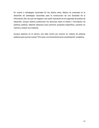 18
En cuanto a estrategias nacionales En los últimos años, México ha avanzado en el
desarrollo de estrategias nacionales para la construcción de una Sociedad de la
Información (SI), las que han llegado a ser parte importante de sus agendas de política de
desarrollo, aunque todavía predominan los discursos sobre el diseño o formulación de
políticas públicas, faltando esfuerzos para promover proyectos específicos, ponerlos en
marcha y evaluar sus impactos.
Aunque estamos en el camino, aún falta mucho por recorrer en materia de políticas
públicas para que las nuevas TICs sean una herramienta para la participación ciudadana.
 