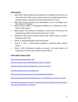 19
BIBLIOGRAFIA
• CEPAL-ONU. Políticas públicas para el desarrollo de sociedades de información, En
Cunill, Nuria (1997. Repensando lo público a través de la sociedad. Nuevas formas
de gestión pública y representación social. Revista del CLAD. Caracas.
• INEGI, 2001 Encuesta Nacional sobre Disponibilidad y Uso de Tecnologías de la
Información en los Hogares.
• Merino, Mauricio (1996). La Participación Ciudadana en la Democracia. ILPES,
CEPAL, Quito. Ecuador.
• Natalia Volkow. PhD. Sistemas de Información, London School of Economics and
Political Science. Boletín de Política Informática Núm. 6, 2003.
• ONU-PNUD. Informe sobre Desarrollo Humano 2007. América Latina y el Caribe.
Santiago de Chile. 2005.
• Putman R. (2000) Bowling Alone .Simon and Schuster.
• Torres R. Y Tenti F. ( 2000) Políticas educativas y equidad en México. México
Conafe.
• Torres R. (2001) Participación ciudadana y educación. Una mirada amplia y 20
experiencias en América Latina. Instituto Fronesis. México.
SITIOS WEB CONSULTADOS
http://es.wikipedia.org/wiki/Wireless_USB
http://www.e-gobierno.gob.mx/wb2/eMex/eMex_Acerca_de_eGobierno
http://www.e-gobierno.gob.mx/wb2/eMex/eMex_Acerca_de_eGobierno
http://www.desarrollohumano.org.ar/Glosario.asp
http://www.metropoli.org.mx/modules.php?name=News&file=article&sid=31
http://es.wikipedia.org/wiki/Anexo:Pa%C3%Dses_por_n%C3%BAmero_de_usuarios_de_Internet
http://www3.diputados.gob.mx/camara/001_diputados/008_comisioneslx/002_especiales/003_prom
ocion_del_acceso_digital_a_los_mexicanos
 