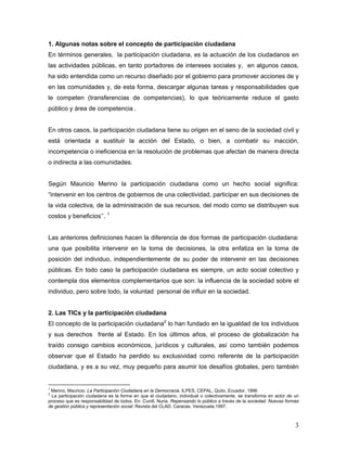 3
1. Algunas notas sobre el concepto de participación ciudadana
En términos generales, la participación ciudadana, es la actuación de los ciudadanos en
las actividades públicas, en tanto portadores de intereses sociales y, en algunos casos,
ha sido entendida como un recurso diseñado por el gobierno para promover acciones de y
en las comunidades y, de esta forma, descargar algunas tareas y responsabilidades que
le competen (transferencias de competencias), lo que teóricamente reduce el gasto
público y área de competencia .
En otros casos, la participación ciudadana tiene su origen en el seno de la sociedad civil y
está orientada a sustituir la acción del Estado, o bien, a combatir su inacción,
incompetencia o ineficiencia en la resolución de problemas que afectan de manera directa
o indirecta a las comunidades.
Según Mauricio Merino la participación ciudadana como un hecho social significa:
“intervenir en los centros de gobiernos de una colectividad, participar en sus decisiones de
la vida colectiva, de la administración de sus recursos, del modo como se distribuyen sus
costos y beneficios’’. 1
Las anteriores definiciones hacen la diferencia de dos formas de participación ciudadana:
una que posibilita intervenir en la toma de decisiones, la otra enfatiza en la toma de
posición del individuo, independientemente de su poder de intervenir en las decisiones
públicas. En todo caso la participación ciudadana es siempre, un acto social colectivo y
contempla dos elementos complementarios que son: la influencia de la sociedad sobre el
individuo, pero sobre todo, la voluntad personal de influir en la sociedad.
2. Las TICs y la participación ciudadana
El concepto de la participación ciudadana2
lo han fundado en la igualdad de los individuos
y sus derechos frente al Estado. En los últimos años, el proceso de globalización ha
traído consigo cambios económicos, jurídicos y culturales, así como también podemos
observar que el Estado ha perdido su exclusividad como referente de la participación
ciudadana, y es a su vez, muy pequeño para asumir los desafíos globales, pero también
1
Merino, Mauricio. La Participación Ciudadana en la Democracia. ILPES, CEPAL, Quito, Ecuador. 1996
2
La participación ciudadana es la forma en que el ciudadano, individual o colectivamente, se transforma en actor de un
proceso que es responsabilidad de todos. En: Cunill, Nuria. Repensando lo público a través de la sociedad. Nuevas formas
de gestión pública y representación social. Revista del CLAD. Caracas. Venezuela.1997.
 