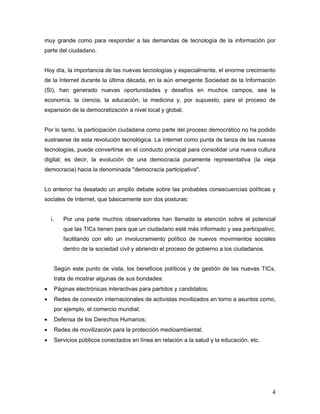4
muy grande como para responder a las demandas de tecnología de la información por
parte del ciudadano.
Hoy día, la importancia de las nuevas tecnologías y especialmente, el enorme crecimiento
de la Internet durante la última década, en la aún emergente Sociedad de la Información
(SI), han generado nuevas oportunidades y desafíos en muchos campos, sea la
economía, la ciencia, la educación, la medicina y, por supuesto, para el proceso de
expansión de la democratización a nivel local y global.
Por lo tanto, la participación ciudadana como parte del proceso democrático no ha podido
sustraerse de esta revolución tecnológica. La Internet como punta de lanza de las nuevas
tecnologías, puede convertirse en el conducto principal para consolidar una nueva cultura
digital; es decir, la evolución de una democracia puramente representativa (la vieja
democracia) hacia la denominada "democracia participativa".
Lo anterior ha desatado un amplio debate sobre las probables consecuencias políticas y
sociales de Internet, que básicamente son dos posturas:
i. Por una parte muchos observadores han llamado la atención sobre el potencial
que las TICs tienen para que un ciudadano esté más informado y sea participativo,
facilitando con ello un involucramiento político de nuevos movimientos sociales
dentro de la sociedad civil y abriendo el proceso de gobierno a los ciudadanos.
Según este punto de vista, los beneficios políticos y de gestión de las nuevas TICs,
trata de mostrar algunas de sus bondades:
• Páginas electrónicas interactivas para partidos y candidatos;
• Redes de conexión internacionales de activistas movilizados en torno a asuntos como,
por ejemplo, el comercio mundial;
• Defensa de los Derechos Humanos;
• Redes de movilización para la protección medioambiental;
• Servicios públicos conectados en línea en relación a la salud y la educación, etc.
 