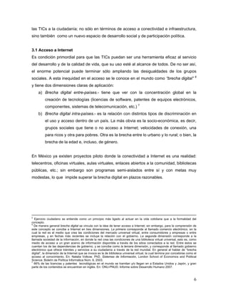 6
las TICs a la ciudadanía; no sólo en términos de acceso a conectividad e infraestructura,
sino también como un nuevo espacio de desarrollo social y de participación política.
3.1 Acceso a Internet
Es condición primordial para que las TICs puedan ser una herramienta eficaz al servicio
del desarrollo y de la calidad de vida, que su uso esté al alcance de todos. De no ser así,
el enorme potencial puede terminar sólo ampliando las desigualdades de los grupos
sociales. A esta inequidad en el acceso se le conoce en el mundo como “brecha digital” 6
y tiene dos dimensiones claras de aplicación:
a) Brecha digital entre-países.- tiene que ver con la concentración global en la
creación de tecnologías (licencias de software, patentes de equipos electrónicos,
componentes, sistemas de telecomunicación, etc.) 7
b) Brecha digital intra-países.- es la relación con distintos tipos de discriminación en
el uso y acceso dentro de un país. La más obvia es la socio-económica, es decir,
grupos sociales que tiene o no acceso a Internet; velocidades de conexión, una
para ricos y otra para pobres. Otra es la brecha entre lo urbano y lo rural; o bien, la
brecha de la edad e, incluso, de género.
En México ya existen proyectos piloto donde la conectividad a Internet es una realidad:
telecentros, oficinas virtuales, aulas virtuales, enlaces abiertos a la comunidad, bibliotecas
públicas, etc.; sin embargo son programas semi-aislados entre sí y con metas muy
modestas, lo que impide superar la brecha digital en plazos razonables.
5
Ejercicio ciudadano se entiende como un principio más ligado al actuar en la vida cotidiana que a la formalidad del
concepto.
6
De manera general brecha digital se vincula con la idea de tener acceso a Internet; sin embargo, para la comprensión de
este concepto se concibe a Internet en tres dimensiones. La primera corresponde al llamado comercio electrónico, en la
cual la red es el medio que crea las condiciones del mercado universal virtual, entre consumidores y empresas o entre
empresas, y en fechas más recientes se incluye la relación con el gobierno. La segunda dimensión corresponde a la
llamada sociedad de la información, en donde la red crea las condiciones de una biblioteca virtual universal, esto es, como
medio de acceso a un gran acervo de información disponible a través de los sitios conectados a la red. Entre éstos se
cuentan los de las dependencias de gobierno, y se concibe como la tercera dimensión, y corresponde al llamado gobierno
electrónico que ofrece trámites y servicios a su ciudadanía a través de la red mundial. En general al hablar de “brecha
digital”, la dimensión de la Internet que se invoca es la de biblioteca universal virtual, la cual termina por concebirse como el
acceso al conocimiento. En: Natalia Volkow. PhD. Sistemas de Información, London School of Economics and Political
Science. Boletín de Política Informática Núm. 6, 2003.
7
66% de las licencias y patentes tecnológicas en el mundo se tramitan y/o llegan en a Estados Unidos y Japón, y gran
parte de los contenidos se encuentran en inglés. En: ONU-PNUD. Informe sobre Desarrollo Humano 2007.
 