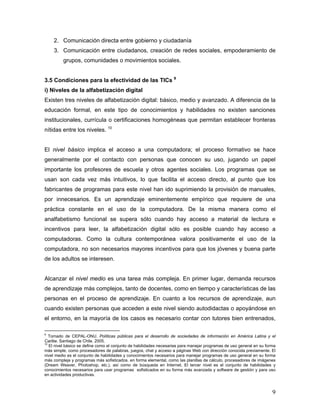 9
2. Comunicación directa entre gobierno y ciudadanía
3. Comunicación entre ciudadanos, creación de redes sociales, empoderamiento de
grupos, comunidades o movimientos sociales.
3.5 Condiciones para la efectividad de las TICs 9
i) Niveles de la alfabetización digital
Existen tres niveles de alfabetización digital: básico, medio y avanzado. A diferencia de la
educación formal, en este tipo de conocimientos y habilidades no existen sanciones
institucionales, currícula o certificaciones homogéneas que permitan establecer fronteras
nítidas entre los niveles. 10
El nivel básico implica el acceso a una computadora; el proceso formativo se hace
generalmente por el contacto con personas que conocen su uso, jugando un papel
importante los profesores de escuela y otros agentes sociales. Los programas que se
usan son cada vez más intuitivos, lo que facilita el acceso directo, al punto que los
fabricantes de programas para este nivel han ido suprimiendo la provisión de manuales,
por innecesarios. Es un aprendizaje eminentemente empírico que requiere de una
práctica constante en el uso de la computadora. De la misma manera como el
analfabetismo funcional se supera sólo cuando hay acceso a material de lectura e
incentivos para leer, la alfabetización digital sólo es posible cuando hay acceso a
computadoras. Como la cultura contemporánea valora positivamente el uso de la
computadora, no son necesarios mayores incentivos para que los jóvenes y buena parte
de los adultos se interesen.
Alcanzar el nivel medio es una tarea más compleja. En primer lugar, demanda recursos
de aprendizaje más complejos, tanto de docentes, como en tiempo y características de las
personas en el proceso de aprendizaje. En cuanto a los recursos de aprendizaje, aun
cuando existen personas que acceden a este nivel siendo autodidactas o apoyándose en
el entorno, en la mayoría de los casos es necesario contar con tutores bien entrenados,
9
Tomado de CEPAL-ONU. Políticas públicas para el desarrollo de sociedades de información en América Latina y el
Caribe. Santiago de Chile. 2005.
10
El nivel básico se define como el conjunto de habilidades necesarias para manejar programas de uso general en su forma
más simple, como procesadores de palabras, juegos, chat y acceso a páginas Web con dirección conocida previamente. El
nivel medio es el conjunto de habilidades y conocimientos necesarios para manejar programas de uso general en su forma
más compleja y programas más sofisticados. en forma elemental, como las planillas de cálculo, procesadores de imágenes
(Dream Weaver, Photoshop, etc.), así como de búsqueda en Internet. El tercer nivel es el conjunto de habilidades y
conocimientos necesarios para usar programas sofisticados en su forma más avanzada y software de gestión y para uso
en actividades productivas.
 