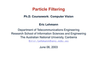 Particle Filtering
         Ph.D. Coursework: Computer Vision

                    Eric Lehmann
    Department of Telecommunications Engineering
Research School of Information Sciences and Engineering
      The Australian National University, Canberra
            Eric.Lehmann@anu.edu.au

                    June 06, 2003
 
