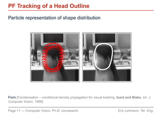 PF Tracking of a Head Outline
Particle representation of shape distribution




From [Condensation – conditional density propagation for visual tracking, Isard and Blake, Int. J.
Computer Vision, 1998]

Page 11 — Computer Vision, Ph.D. coursework                                Eric Lehmann, Tel. Eng.
 