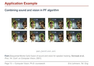 Application Example
Combining sound and vision in PF algorithm




                                    pat jacoC out.avi

From [Sequential Monte Carlo fusion of sound and vision for speaker tracking, Vermaak et al.,
Proc. Int. Conf. on Computer Vision, 2001]

Page 13 — Computer Vision, Ph.D. coursework                              Eric Lehmann, Tel. Eng.
 