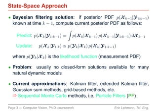 State-Space Approach
• Bayesian ﬁltering solution: if posterior PDF p(X k−1|Y 1:k−1)
  known at time k − 1, compute current posterior PDF as follows:

     Predict: p(X k |Y 1:k−1) =          p(X k |X k−1) p(X k−1|Y 1:k−1) dX k−1

     Update:       p(X k |Y 1:k ) ∝ p(Y k |X k ) p(X k |Y 1:k−1)

  where p(Y k |X k ) is the likelihood function (measurement PDF)

• Problem: usually no closed-form solutions available for many
  natural dynamic models

• Current approximations: Kalman ﬁlter, extended Kalman ﬁlter,
  Gaussian sum methods, grid-based methods, etc.
  É Sequential Monte Carlo methods, i.e. Particle Filters (PF)

Page 3 — Computer Vision, Ph.D. coursework                    Eric Lehmann, Tel. Eng.
 