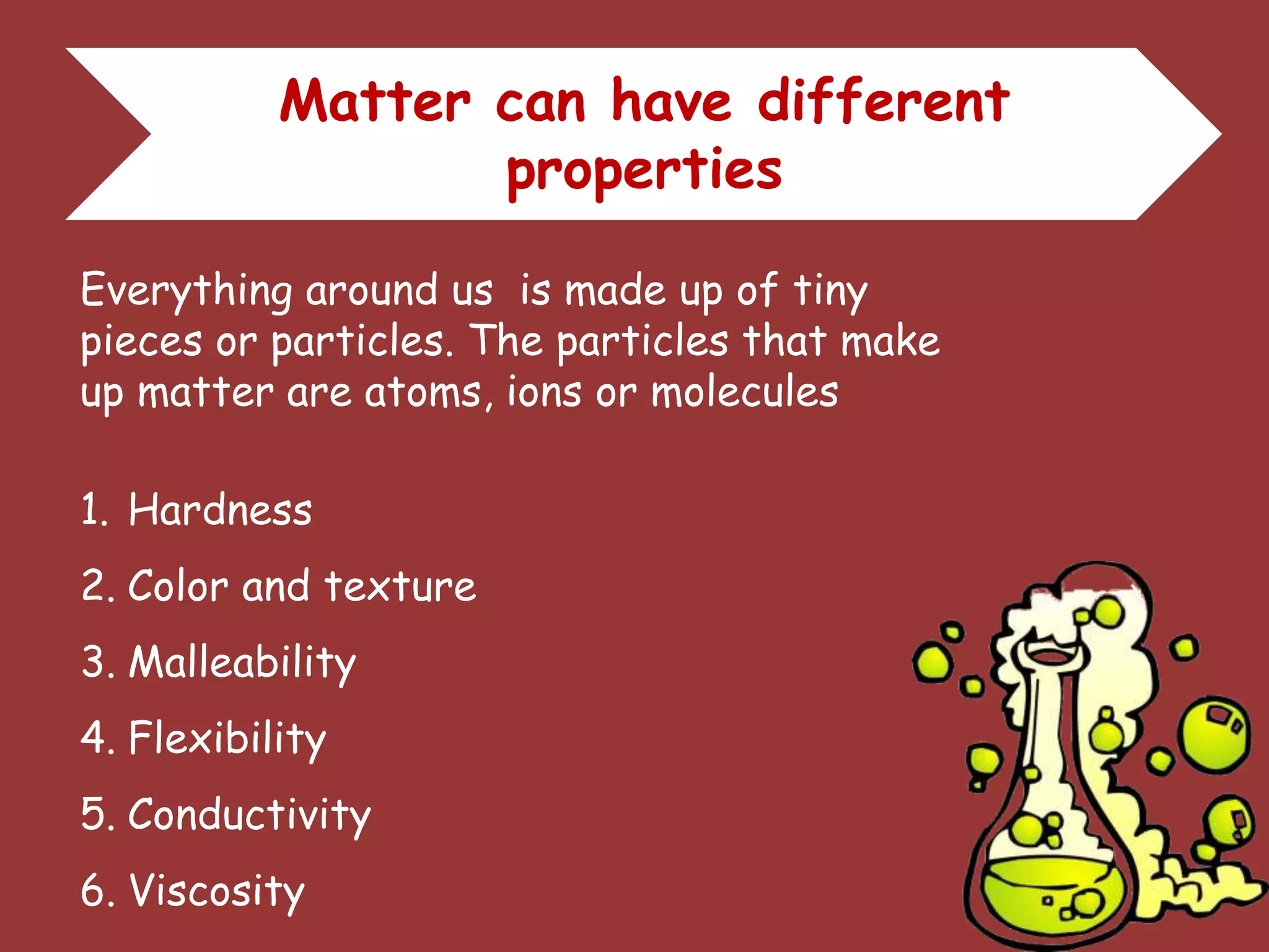 Matter can have different
properties
Everything around us is made up of tiny
pieces or particles. The particles that make
up matter are atoms, ions or molecules
1. Hardness
2. Color and texture
3. Malleability
4. Flexibility
5. Conductivity
6. Viscosity
 