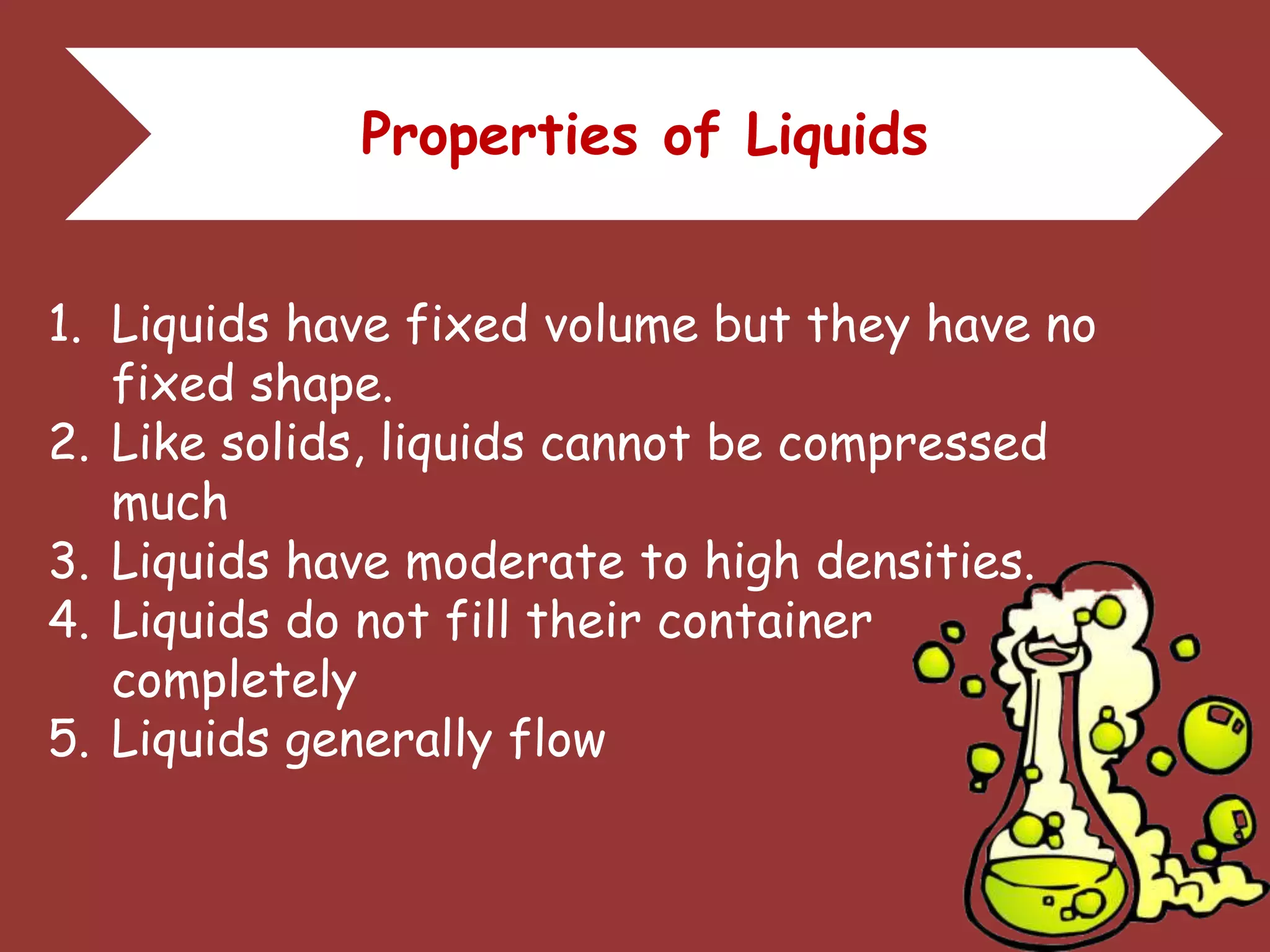 Properties of Liquids
1. Liquids have fixed volume but they have no
fixed shape.
2. Like solids, liquids cannot be compressed
much
3. Liquids have moderate to high densities.
4. Liquids do not fill their container
completely
5. Liquids generally flow
 