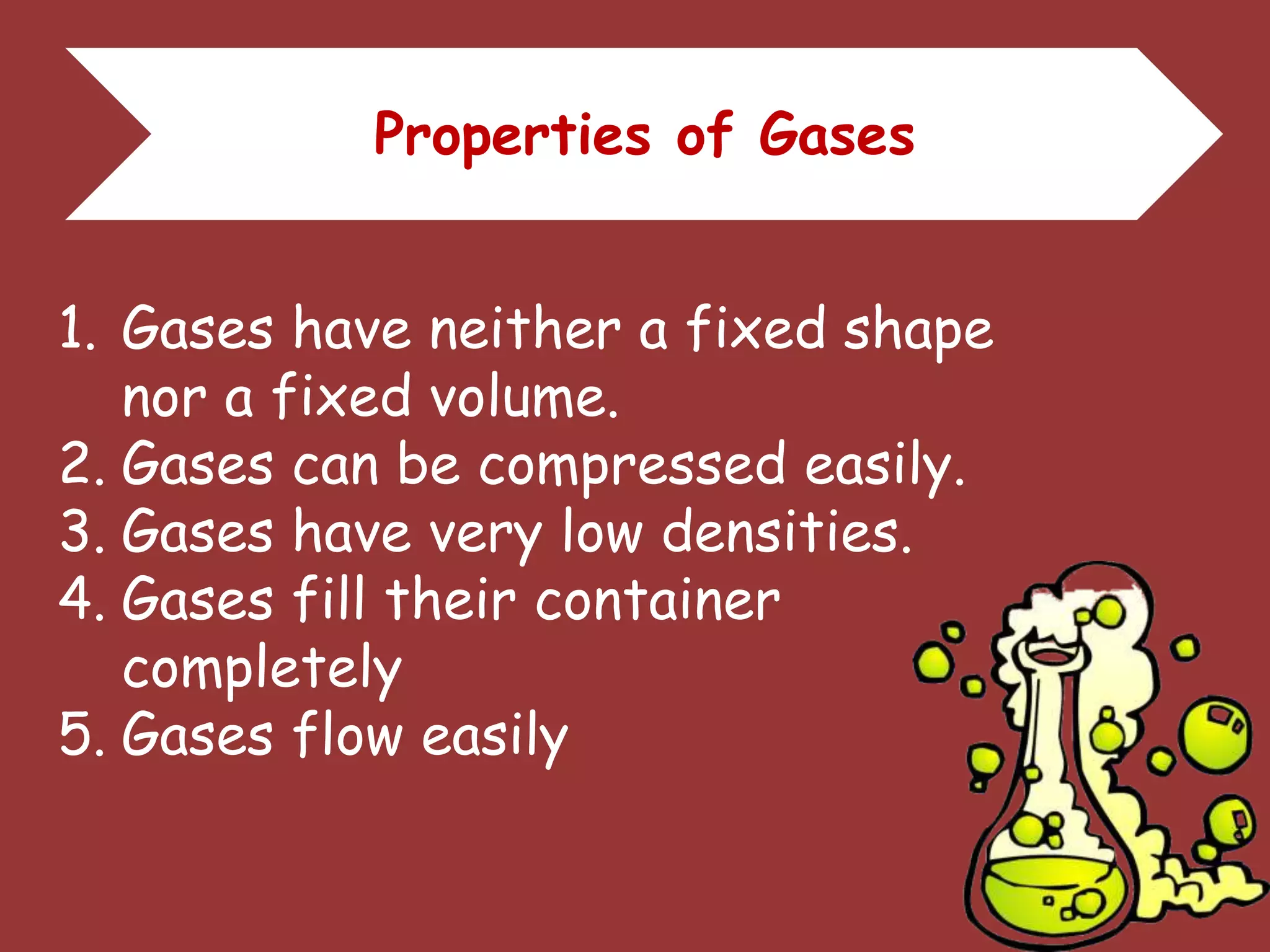 Properties of Gases
1. Gases have neither a fixed shape
nor a fixed volume.
2. Gases can be compressed easily.
3. Gases have very low densities.
4. Gases fill their container
completely
5. Gases flow easily
 