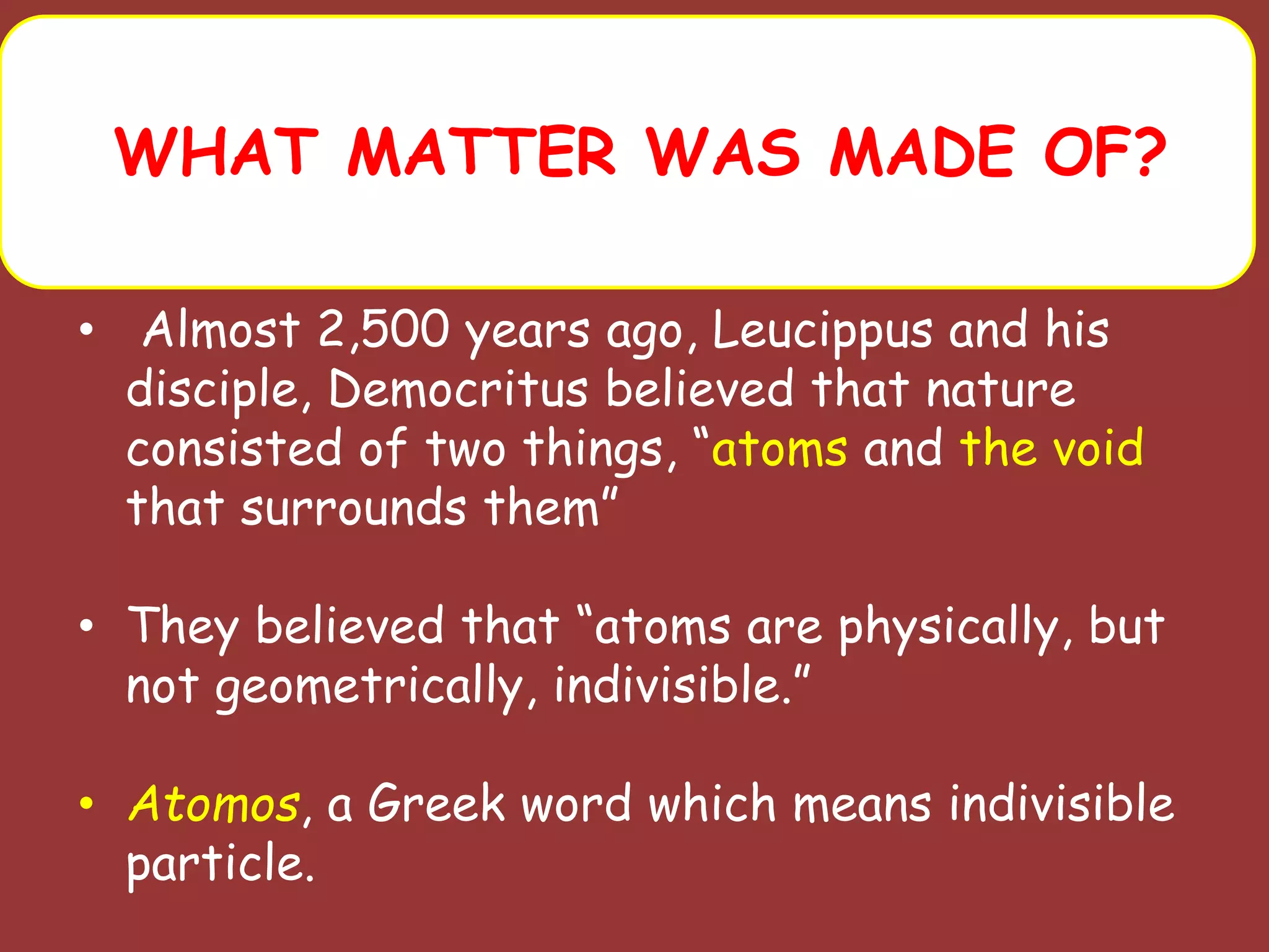 WHAT MATTER WAS MADE OF?
• Almost 2,500 years ago, Leucippus and his
disciple, Democritus believed that nature
consisted of two things, “atoms and the void
that surrounds them”
• They believed that “atoms are physically, but
not geometrically, indivisible.”
• Atomos, a Greek word which means indivisible
particle.
 