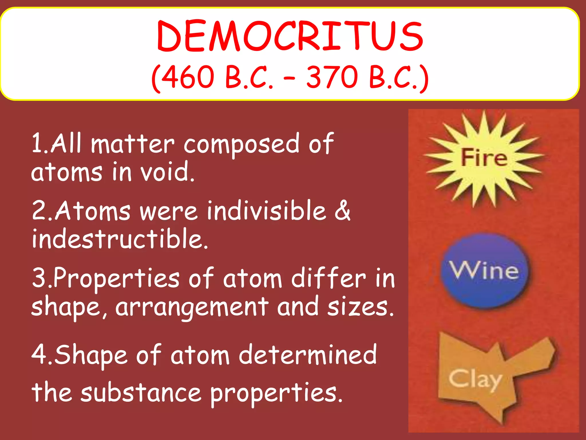 1.All matter composed of
atoms in void.
2.Atoms were indivisible &
indestructible.
3.Properties of atom differ in
shape, arrangement and sizes.
4.Shape of atom determined
the substance properties.
DEMOCRITUS
(460 B.C. – 370 B.C.)
 