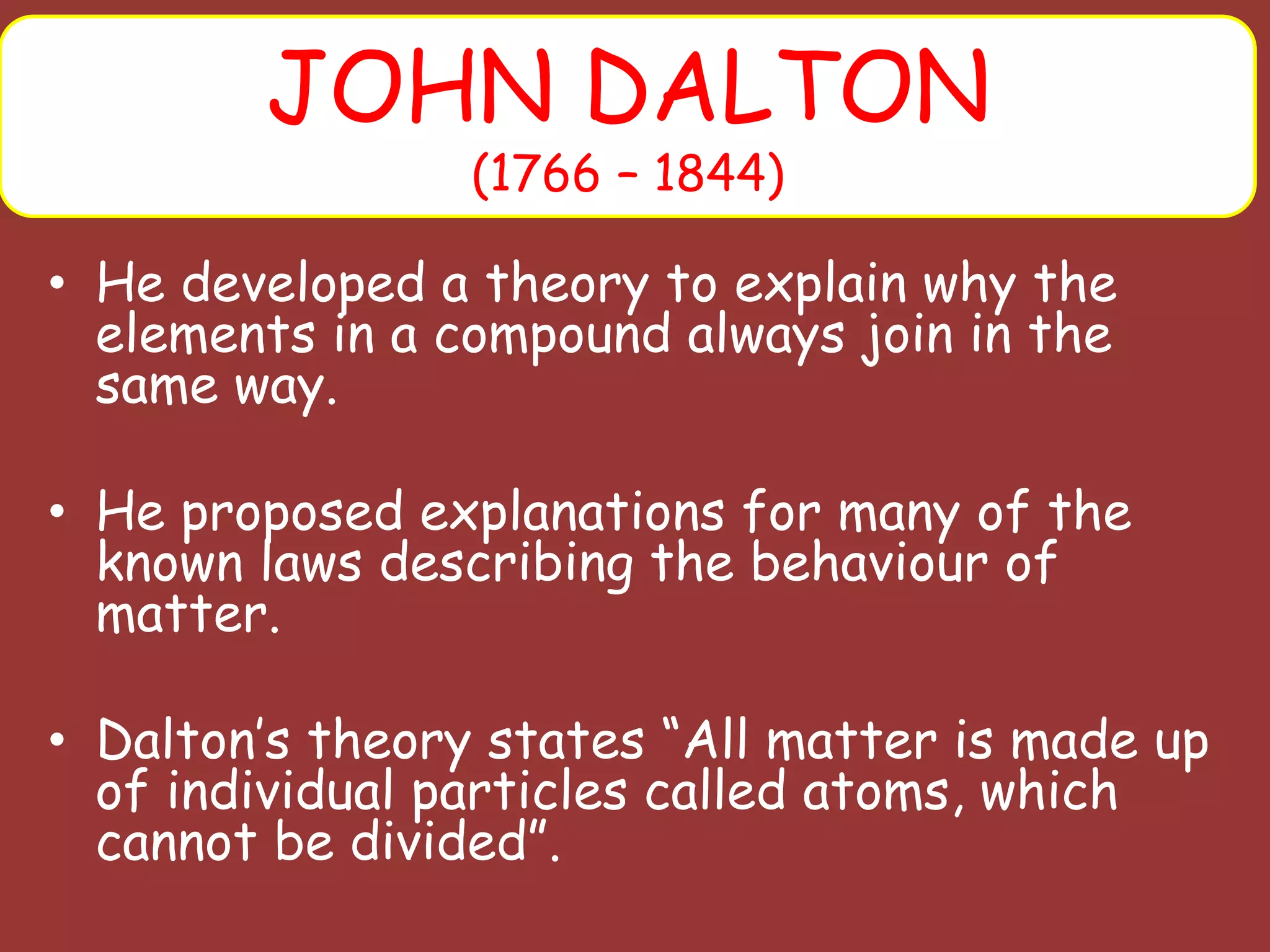 • He developed a theory to explain why the
elements in a compound always join in the
same way.
• He proposed explanations for many of the
known laws describing the behaviour of
matter.
• Dalton’s theory states “All matter is made up
of individual particles called atoms, which
cannot be divided”.
JOHN DALTON
(1766 – 1844)
 