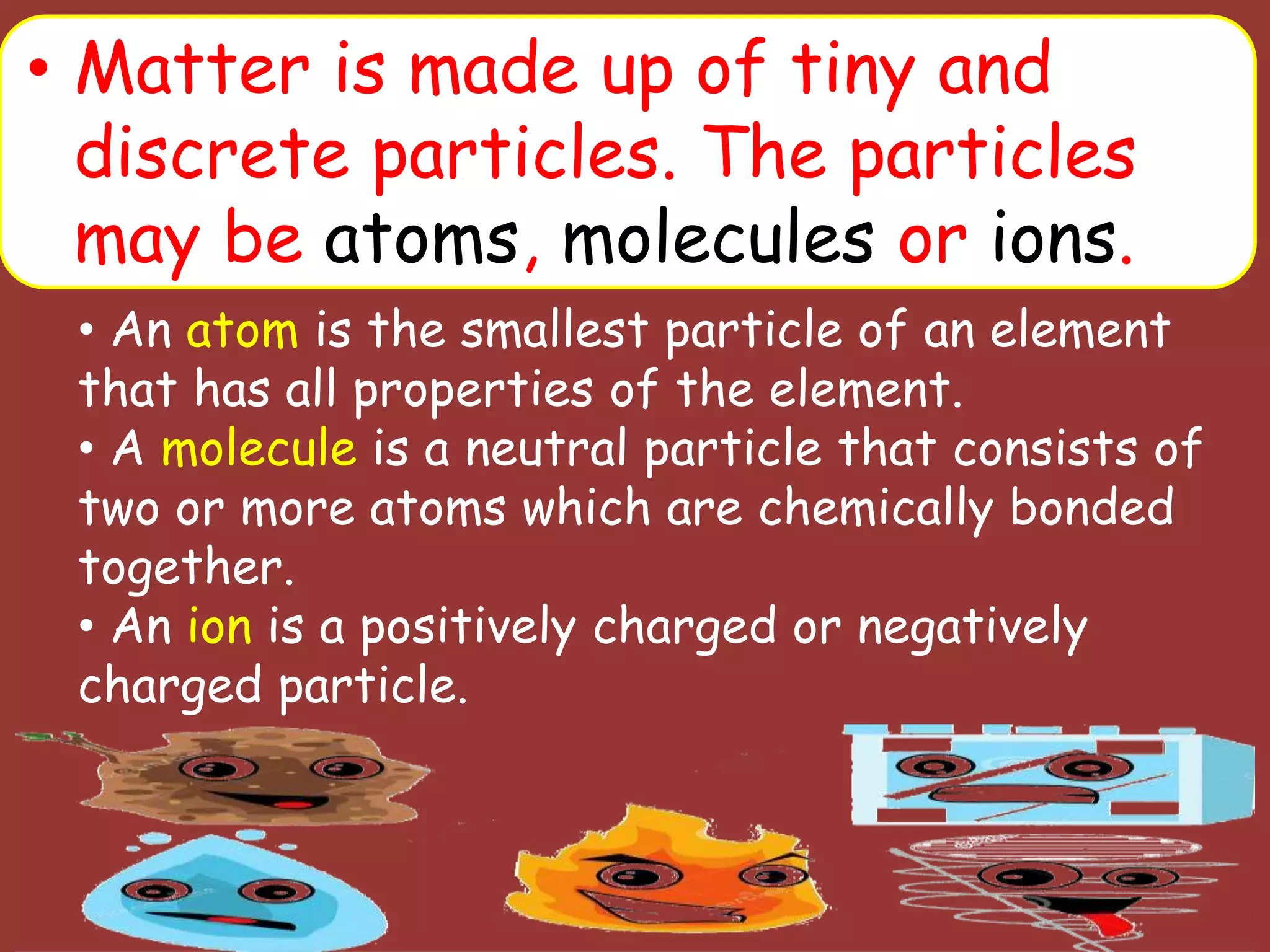• Matter is made up of tiny and
discrete particles. The particles
may be atoms, molecules or ions.
• An atom is the smallest particle of an element
that has all properties of the element.
• A molecule is a neutral particle that consists of
two or more atoms which are chemically bonded
together.
• An ion is a positively charged or negatively
charged particle.
 