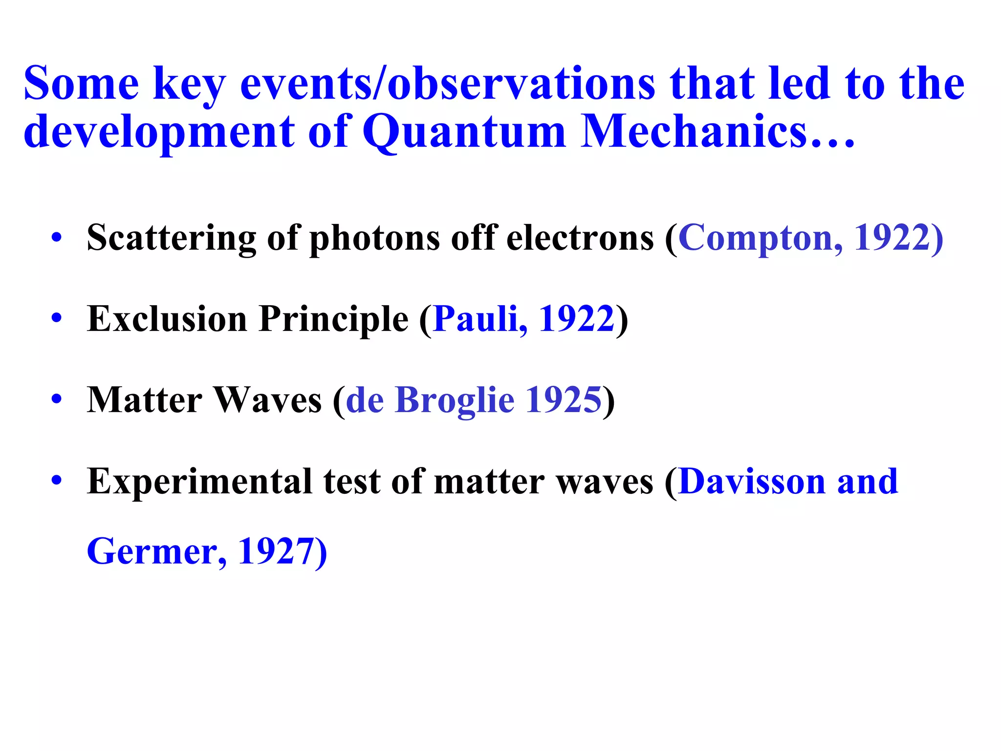 Some key events/observations that led to the
development of Quantum Mechanics…
• Scattering of photons off electrons (Compton, 1922)
• Exclusion Principle (Pauli, 1922)
• Matter Waves (de Broglie 1925)
• Experimental test of matter waves (Davisson and
Germer, 1927)
 