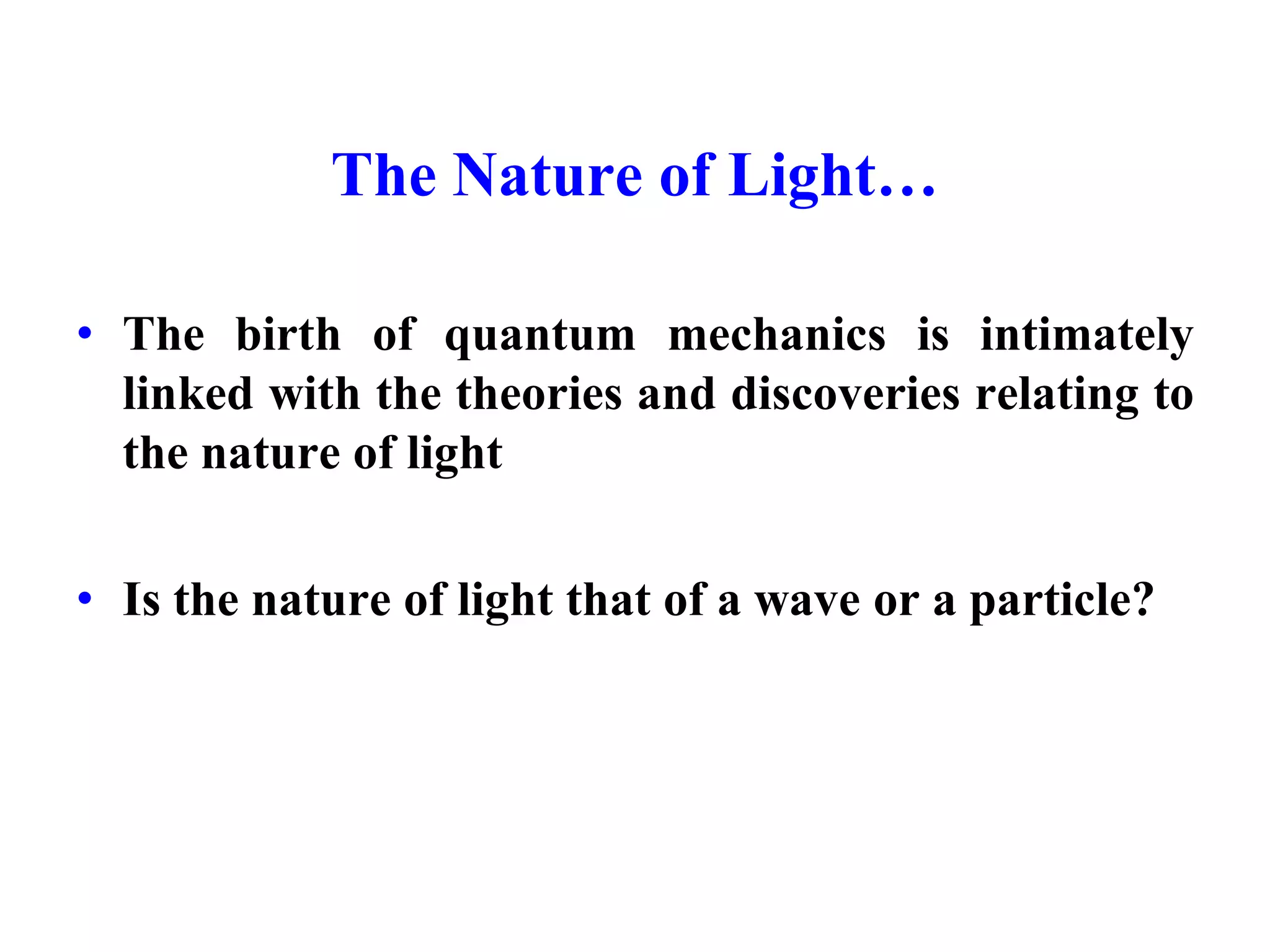 The Nature of Light…
• The birth of quantum mechanics is intimately
linked with the theories and discoveries relating to
the nature of light
• Is the nature of light that of a wave or a particle?
 