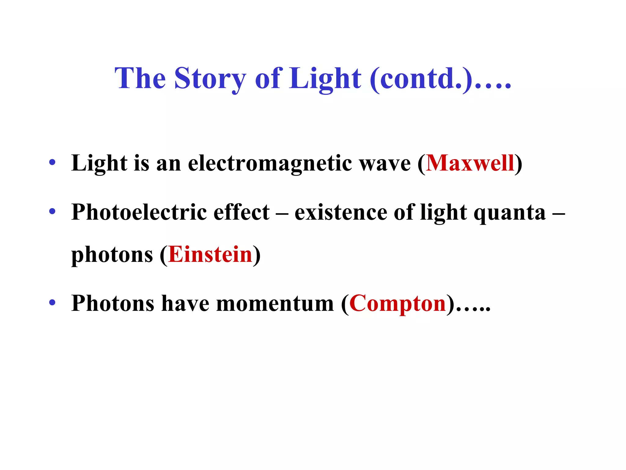 The Story of Light (contd.)….
• Light is an electromagnetic wave (Maxwell)
• Photoelectric effect – existence of light quanta –
photons (Einstein)
• Photons have momentum (Compton)…..
 
