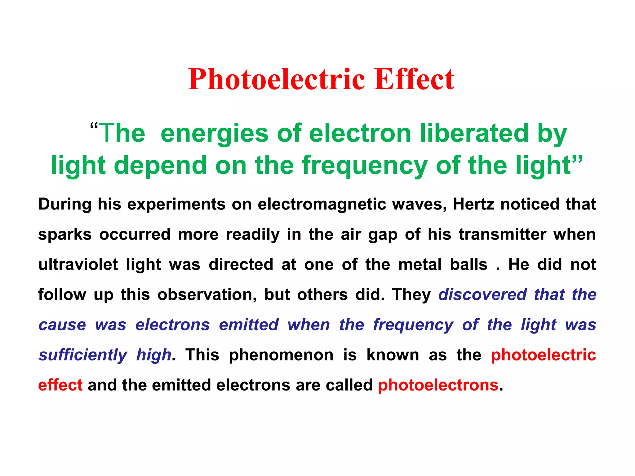 Photoelectric Effect
“The energies of electron liberated by
light depend on the frequency of the light”
During his experiments on electromagnetic waves, Hertz noticed that
sparks occurred more readily in the air gap of his transmitter when
ultraviolet light was directed at one of the metal balls . He did not
follow up this observation, but others did. They discovered that the
cause was electrons emitted when the frequency of the light was
sufficiently high. This phenomenon is known as the photoelectric
effect and the emitted electrons are called photoelectrons.
 