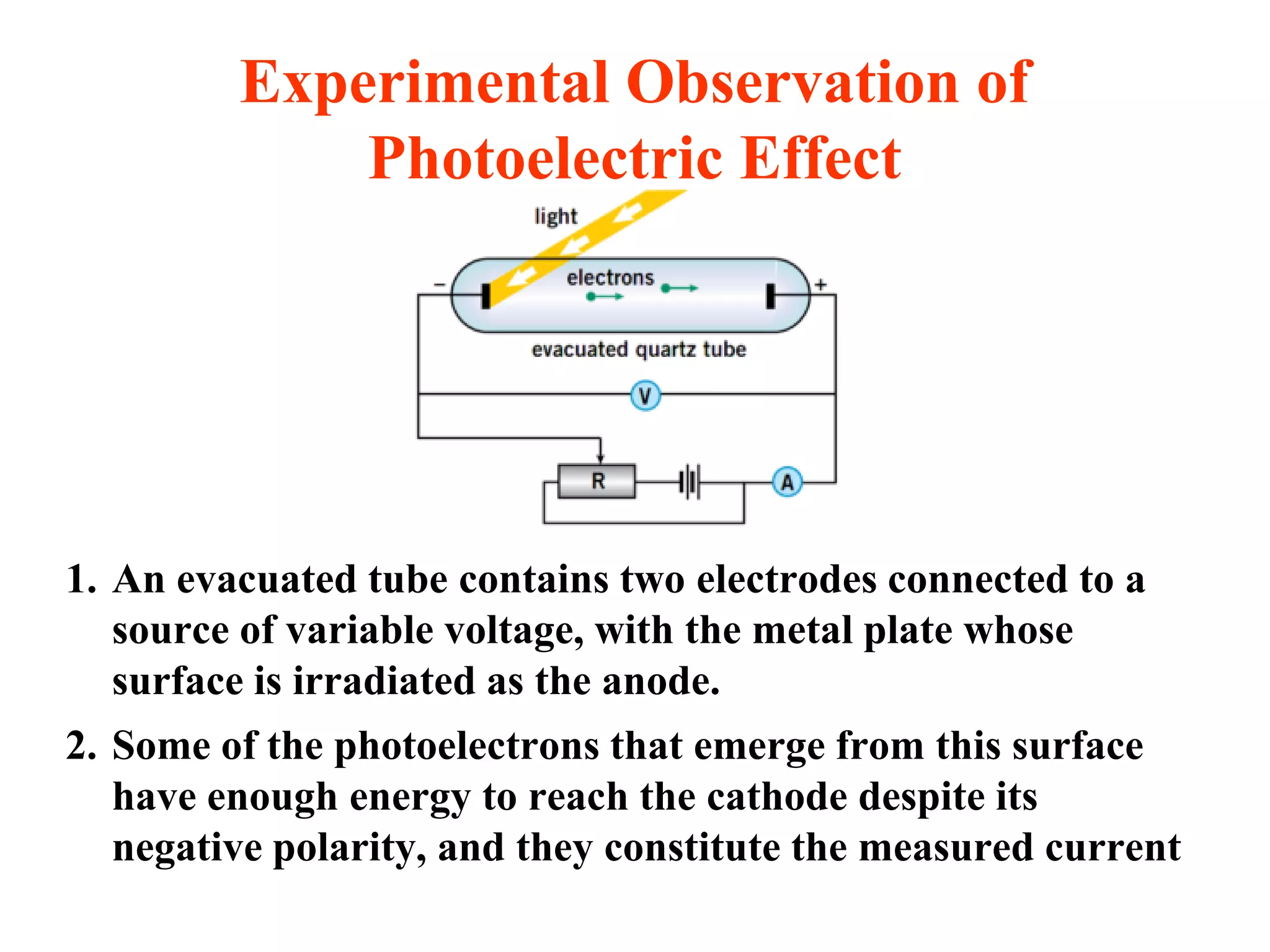 Experimental Observation of
Photoelectric Effect
1. An evacuated tube contains two electrodes connected to a
source of variable voltage, with the metal plate whose
surface is irradiated as the anode.
2. Some of the photoelectrons that emerge from this surface
have enough energy to reach the cathode despite its
negative polarity, and they constitute the measured current
 