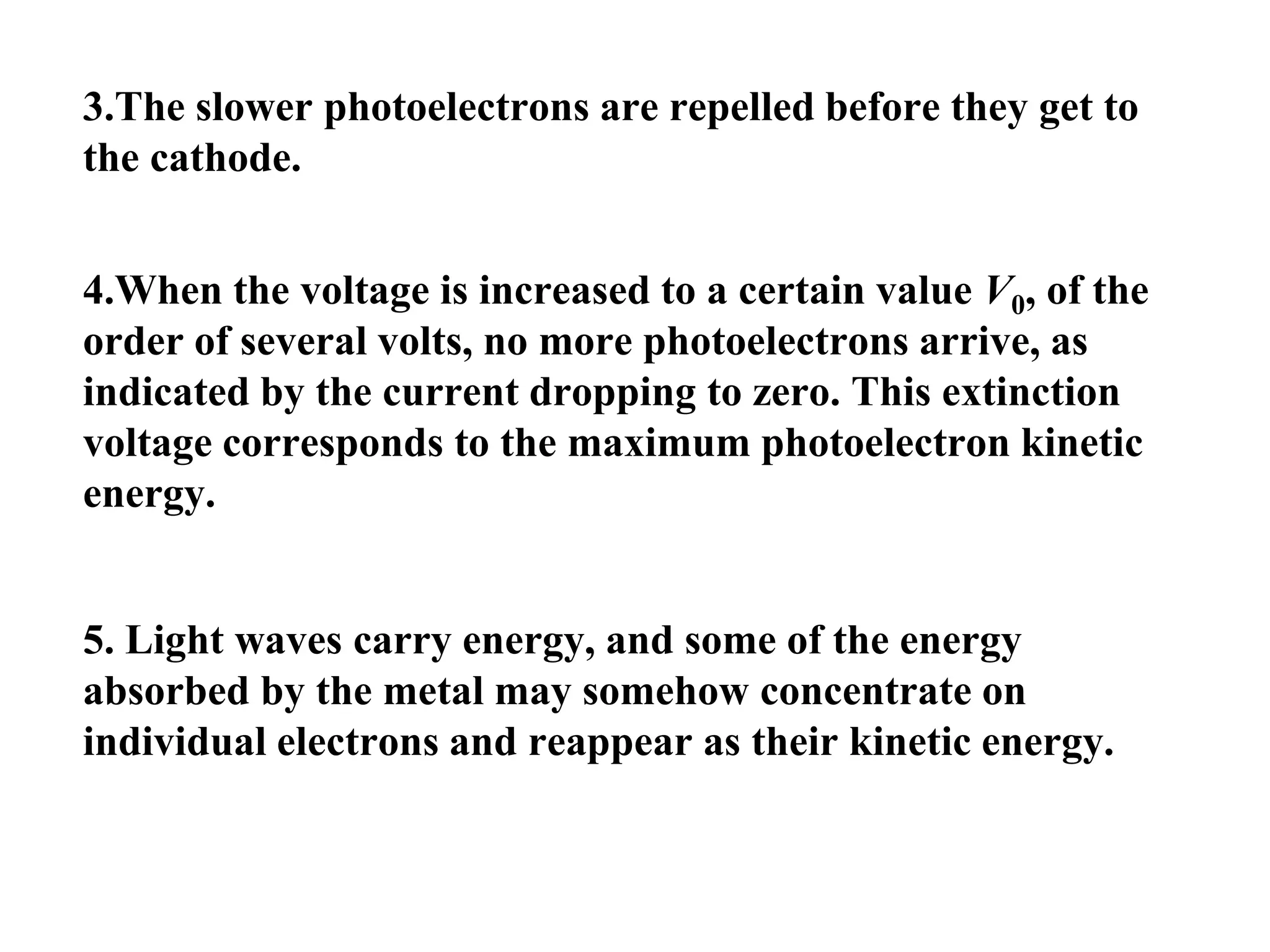 3.The slower photoelectrons are repelled before they get to
the cathode.
4.When the voltage is increased to a certain value V0, of the
order of several volts, no more photoelectrons arrive, as
indicated by the current dropping to zero. This extinction
voltage corresponds to the maximum photoelectron kinetic
energy.
5. Light waves carry energy, and some of the energy
absorbed by the metal may somehow concentrate on
individual electrons and reappear as their kinetic energy.
 