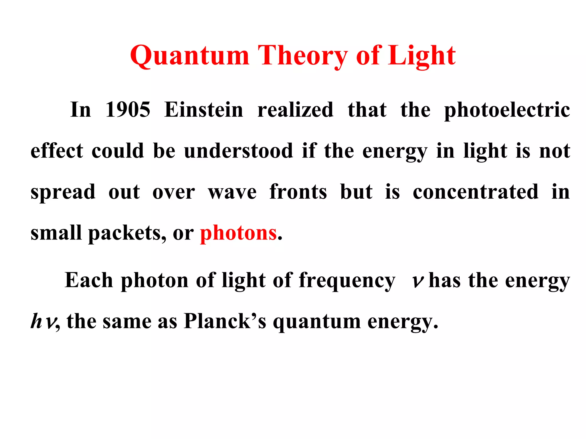 Quantum Theory of Light
In 1905 Einstein realized that the photoelectric
effect could be understood if the energy in light is not
spread out over wave fronts but is concentrated in
small packets, or photons.
Each photon of light of frequency  has the energy
h, the same as Planck’s quantum energy.
 