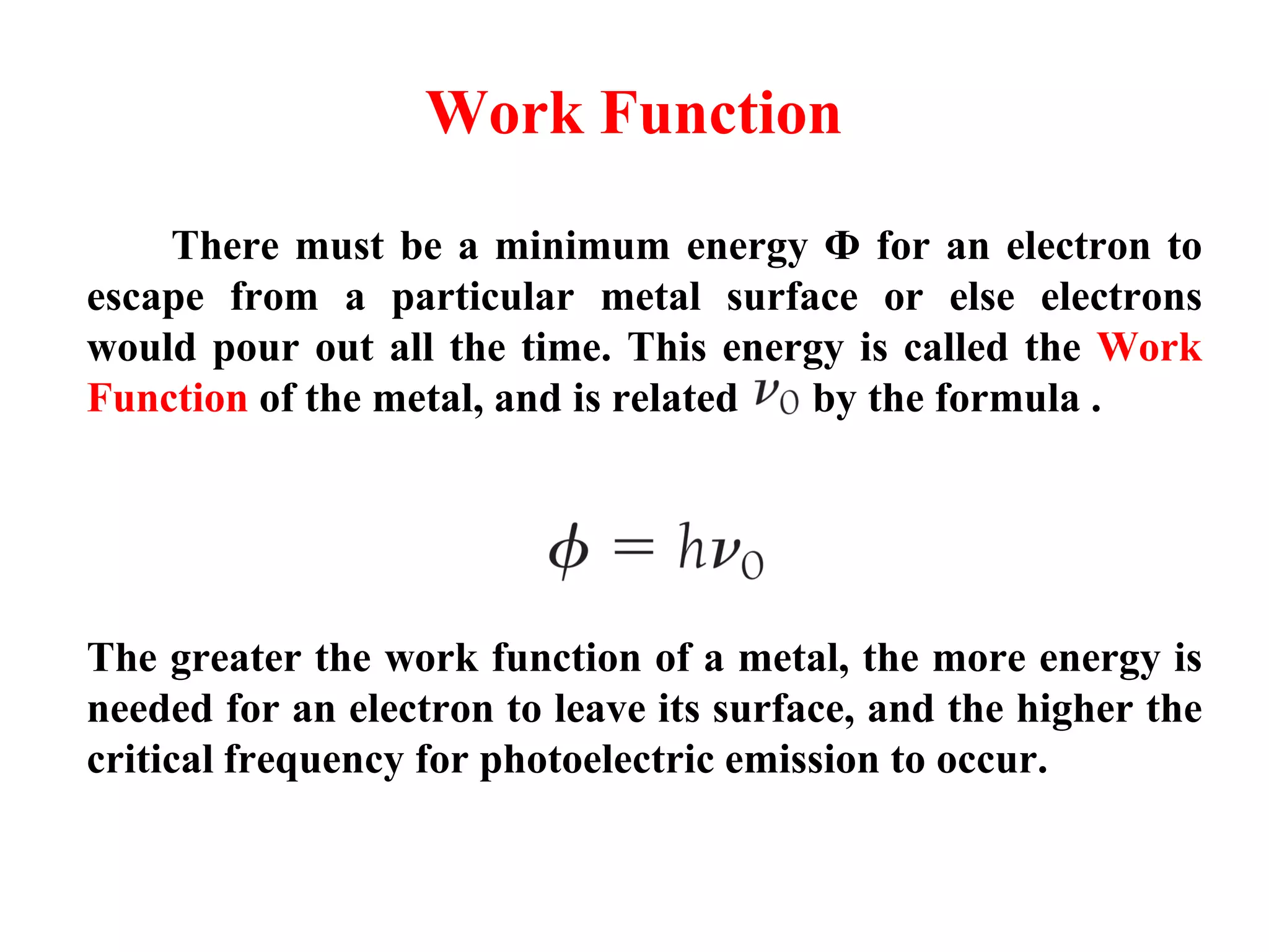 Work Function
There must be a minimum energy Ф for an electron to
escape from a particular metal surface or else electrons
would pour out all the time. This energy is called the Work
Function of the metal, and is related by the formula .
The greater the work function of a metal, the more energy is
needed for an electron to leave its surface, and the higher the
critical frequency for photoelectric emission to occur.
 