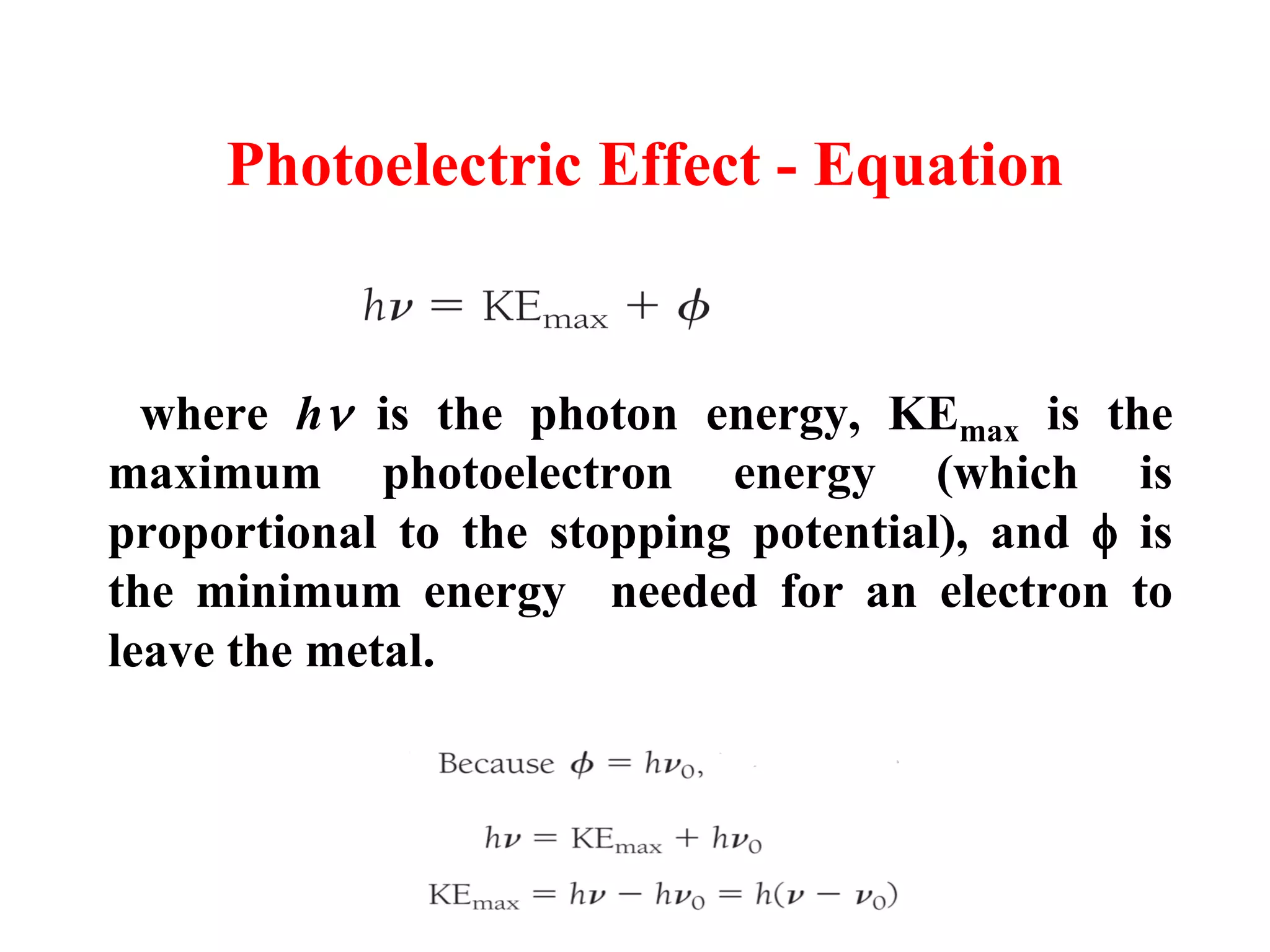 Photoelectric Effect - Equation
where h is the photon energy, KEmax is the
maximum photoelectron energy (which is
proportional to the stopping potential), and  is
the minimum energy needed for an electron to
leave the metal.
KEmax =h(υ– υ0)
 