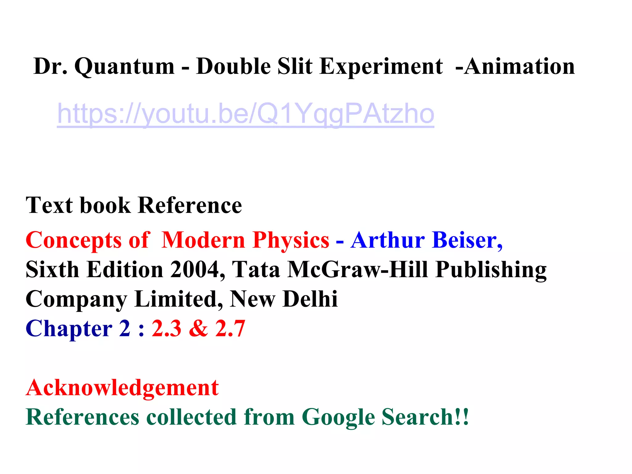 Dr. Quantum - Double Slit Experiment -Animation
https://youtu.be/Q1YqgPAtzho
Text book Reference
Concepts of Modern Physics - Arthur Beiser,
Sixth Edition 2004, Tata McGraw-Hill Publishing
Company Limited, New Delhi
Chapter 2 : 2.3 & 2.7
Acknowledgement
References collected from Google Search!!
 