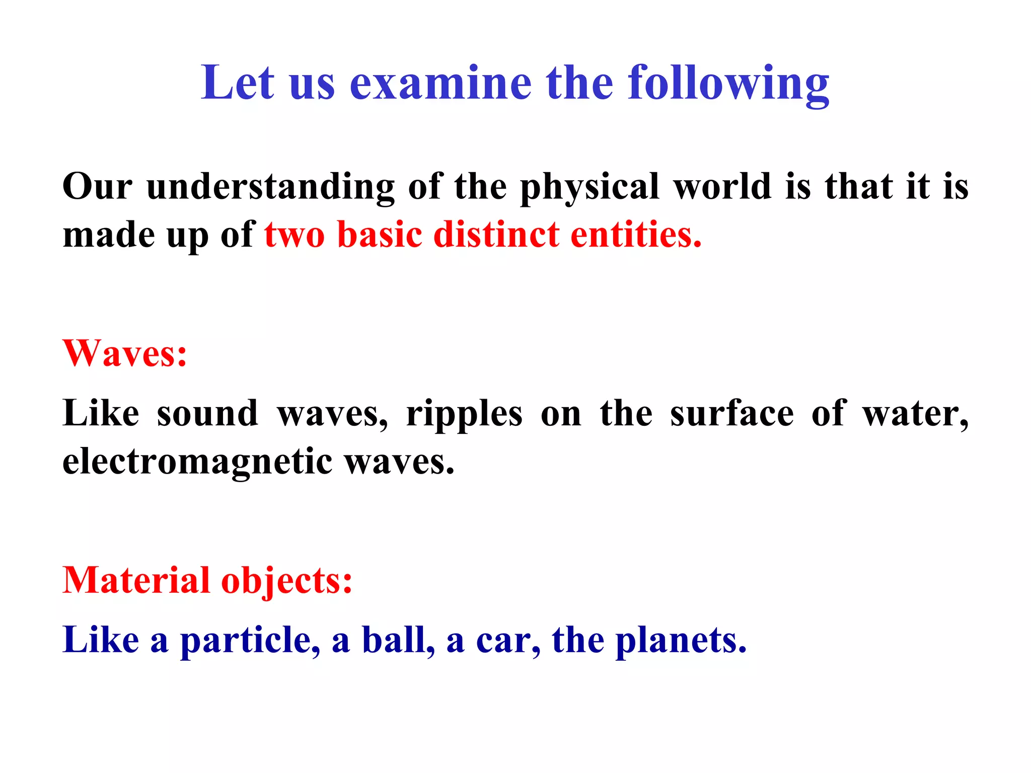Let us examine the following
Our understanding of the physical world is that it is
made up of two basic distinct entities.
Waves:
Like sound waves, ripples on the surface of water,
electromagnetic waves.
Material objects:
Like a particle, a ball, a car, the planets.
 