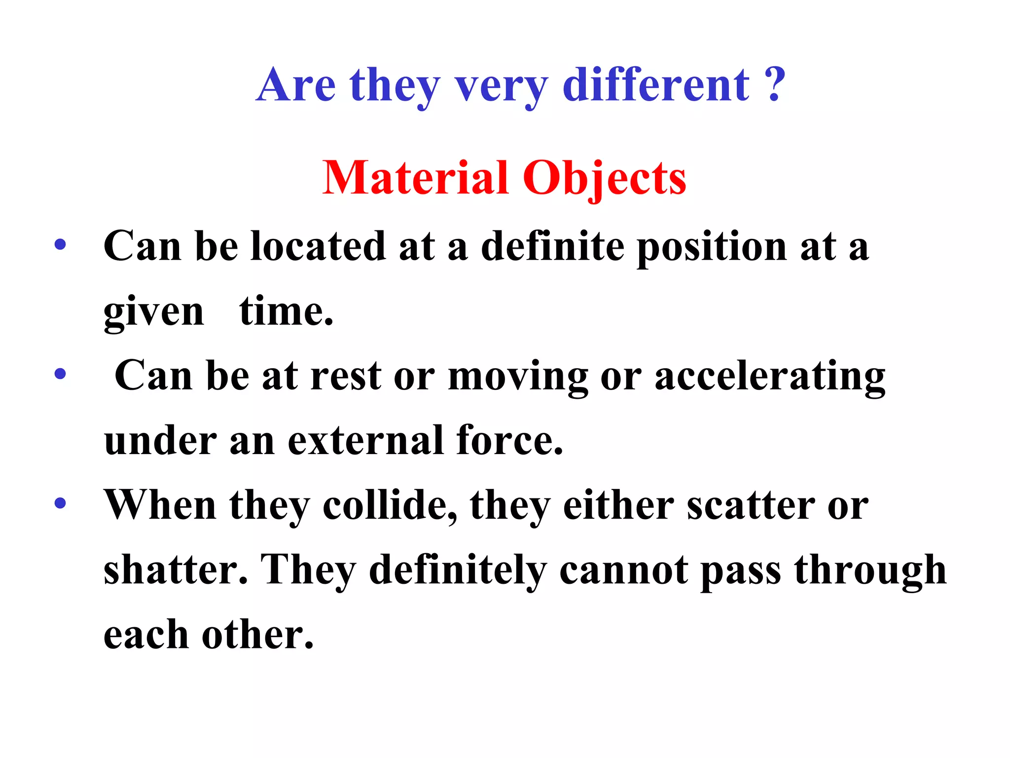 Are they very different ?
Material Objects
• Can be located at a definite position at a
given time.
• Can be at rest or moving or accelerating
under an external force.
• When they collide, they either scatter or
shatter. They definitely cannot pass through
each other.
 