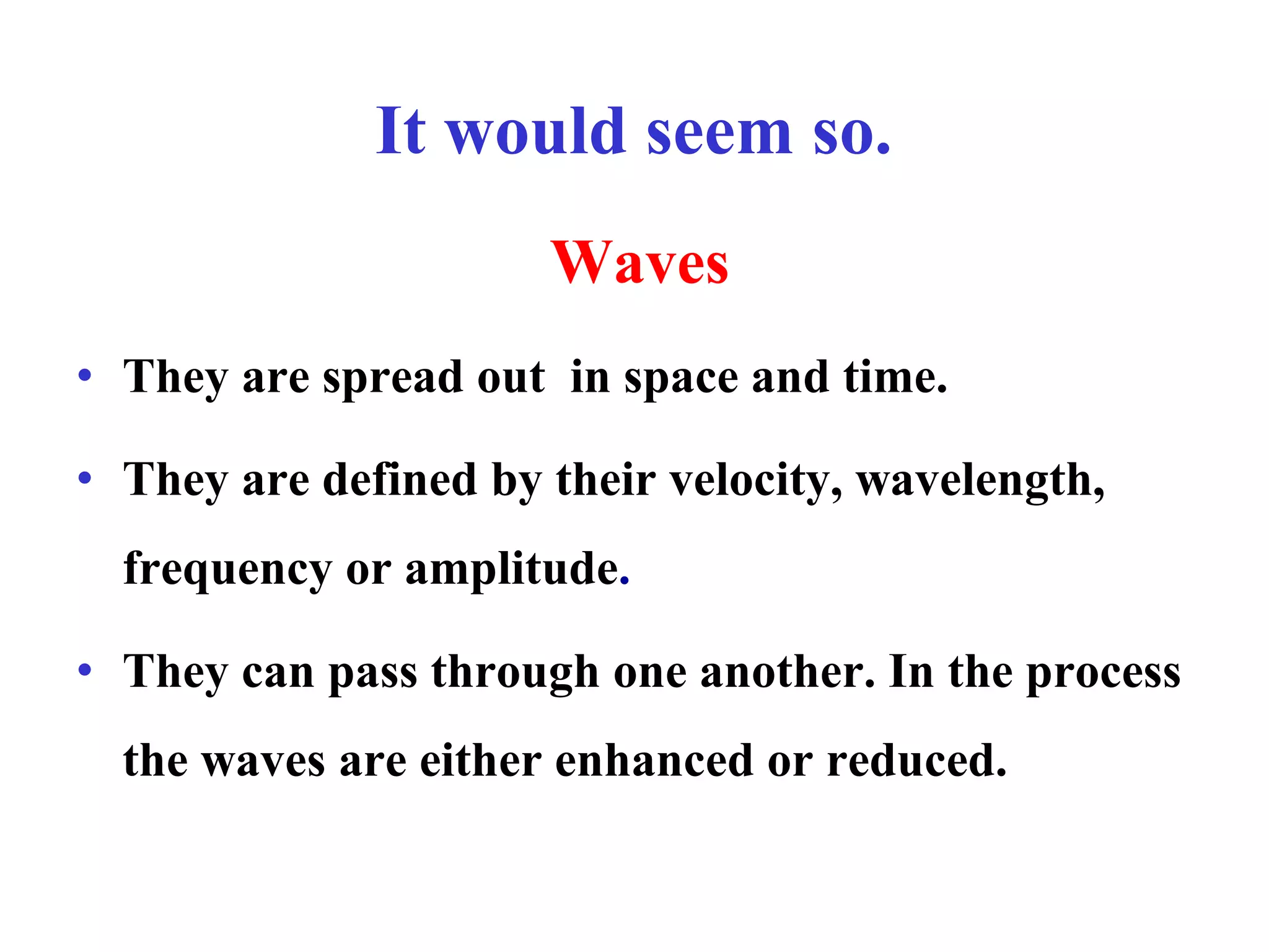 It would seem so.
Waves
• They are spread out in space and time.
• They are defined by their velocity, wavelength,
frequency or amplitude.
• They can pass through one another. In the process
the waves are either enhanced or reduced.
 