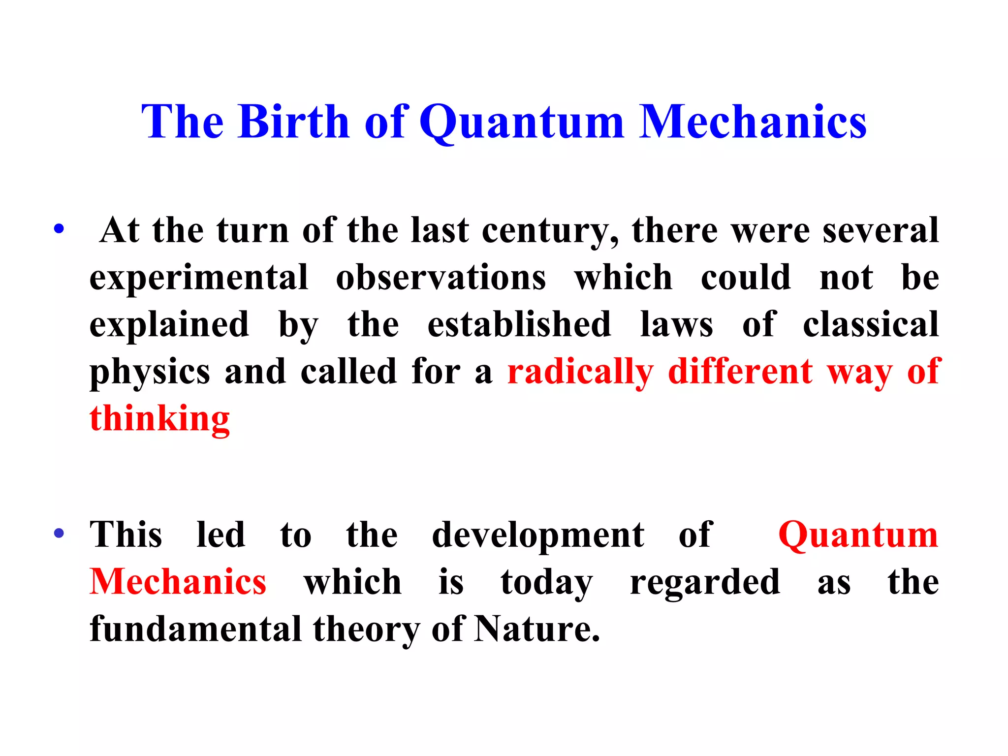 The Birth of Quantum Mechanics
• At the turn of the last century, there were several
experimental observations which could not be
explained by the established laws of classical
physics and called for a radically different way of
thinking
• This led to the development of Quantum
Mechanics which is today regarded as the
fundamental theory of Nature.
 