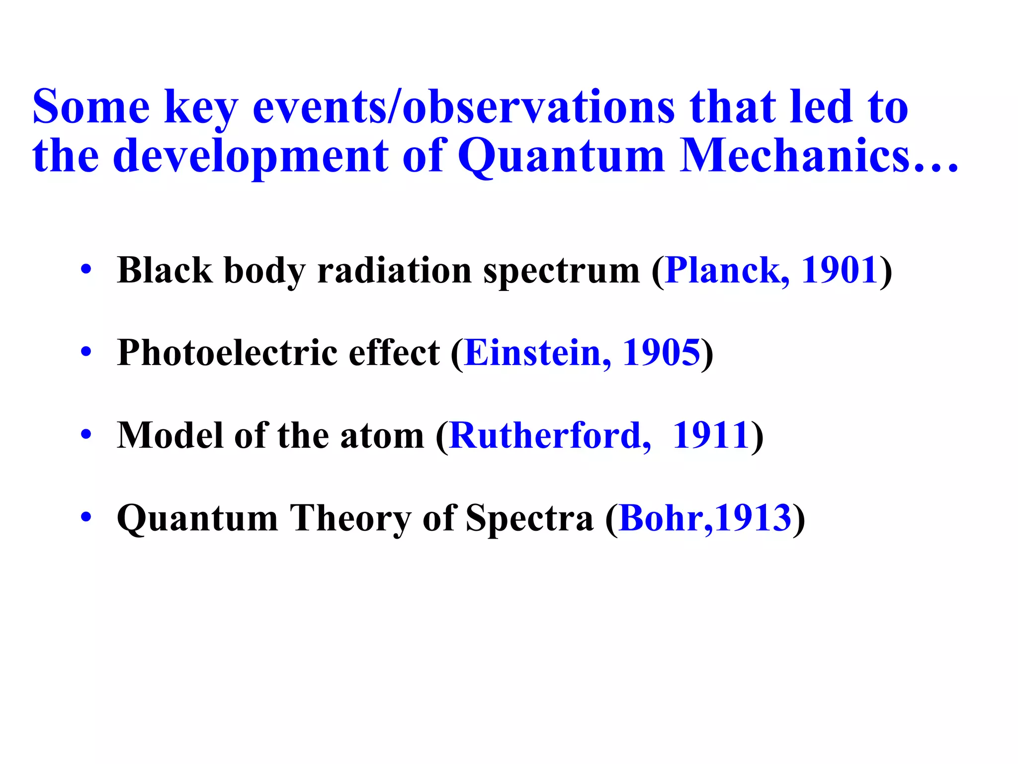 Some key events/observations that led to
the development of Quantum Mechanics…
• Black body radiation spectrum (Planck, 1901)
• Photoelectric effect (Einstein, 1905)
• Model of the atom (Rutherford, 1911)
• Quantum Theory of Spectra (Bohr,1913)
 