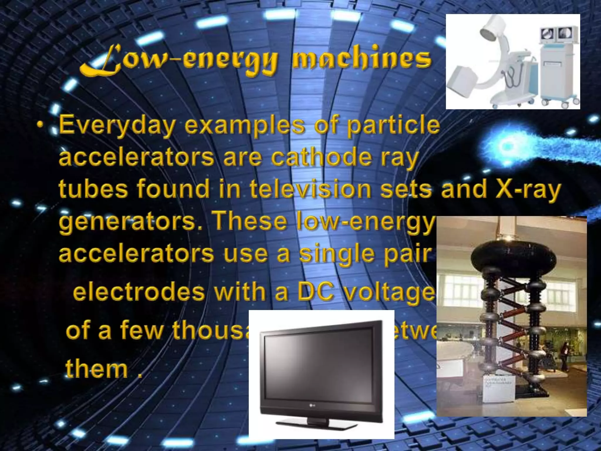 Low-energy machinesEveryday examples of particle accelerators are cathode ray tubes found in television sets and X-ray generators. These low-energy accelerators use a single pair of      electrodes with a DC voltage     of a few thousand volts between    them .