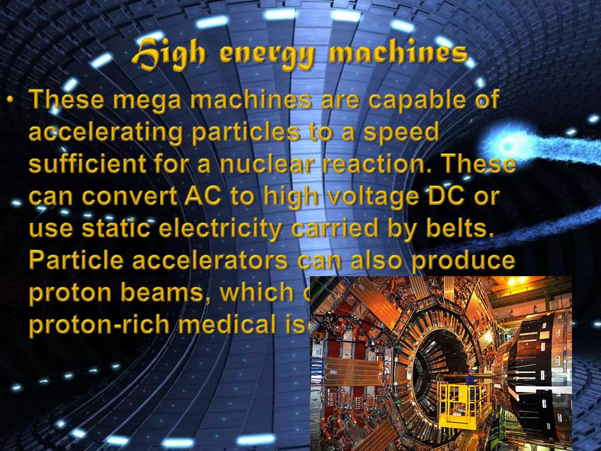 High energy machinesThese mega machines are capable of accelerating particles to a speed sufficient for a nuclear reaction. These can convert AC to high voltage DC or use static electricity carried by belts.Particle accelerators can also produce proton beams, which can produce proton-rich medical isotopes.