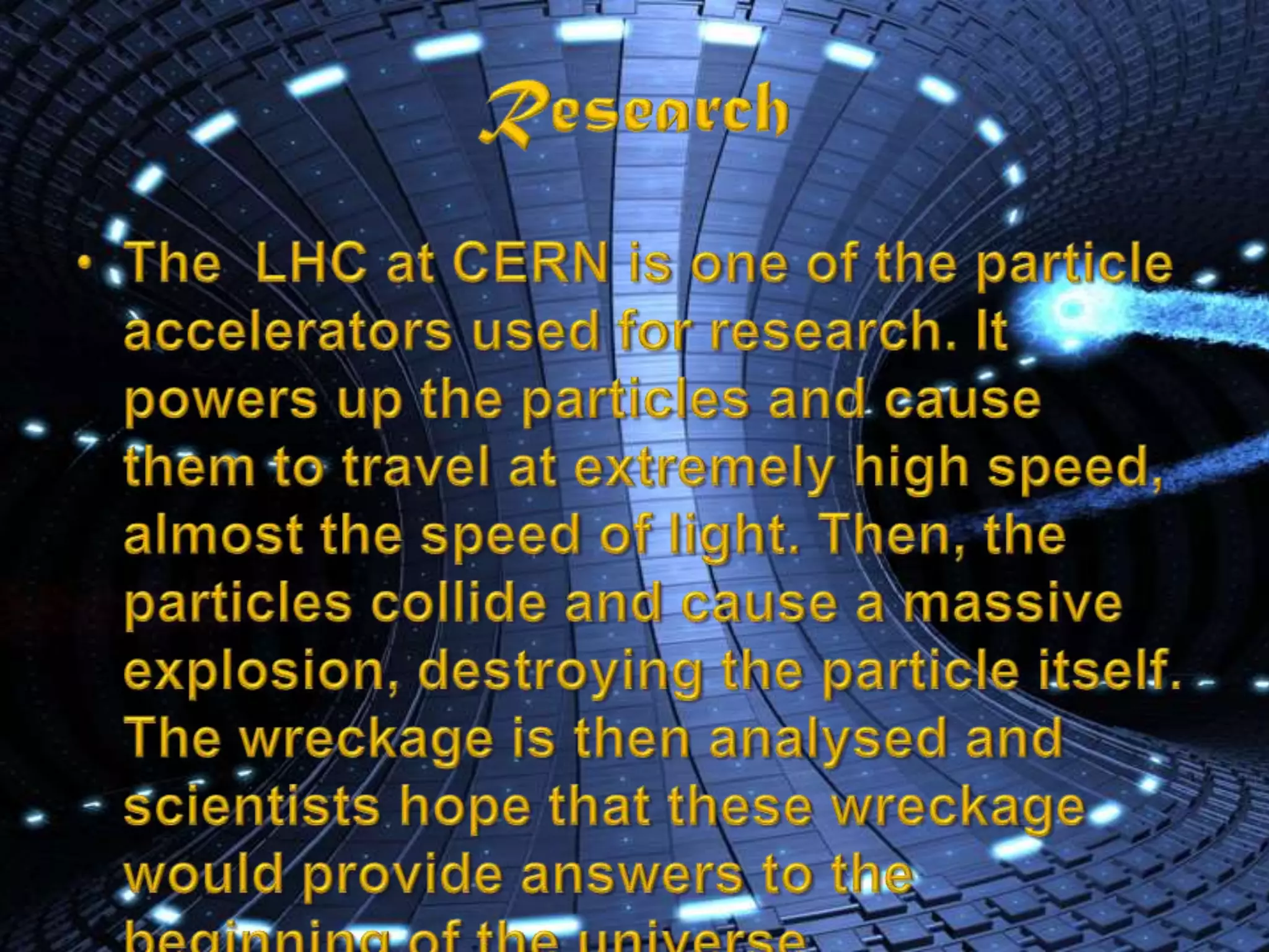 ResearchThe  LHC at CERN is one of the particle accelerators used for research. It powers up the particles and cause them to travel at extremely high speed, almost the speed of light. Then, the particles collide and cause a massive explosion, destroying the particle itself. The wreckage is then analysed and scientists hope that these wreckage would provide answers to the beginning of the universe.