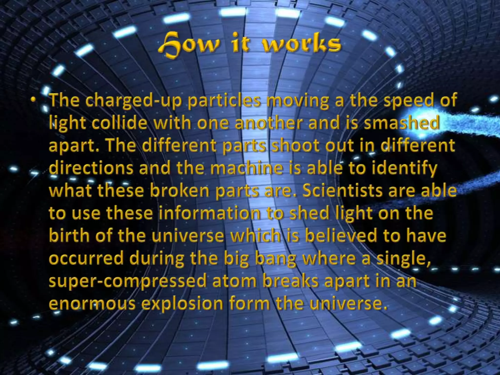 How it worksThe charged-up particles moving a the speed of light collide with one another and is smashed apart. The different parts shoot out in different directions and the machine is able to identify what these broken parts are. Scientists are able to use these information to shed light on the birth of the universe which is believed to have occurred during the big bang where a single, super-compressed atom breaks apart in an enormous explosion form the universe.
