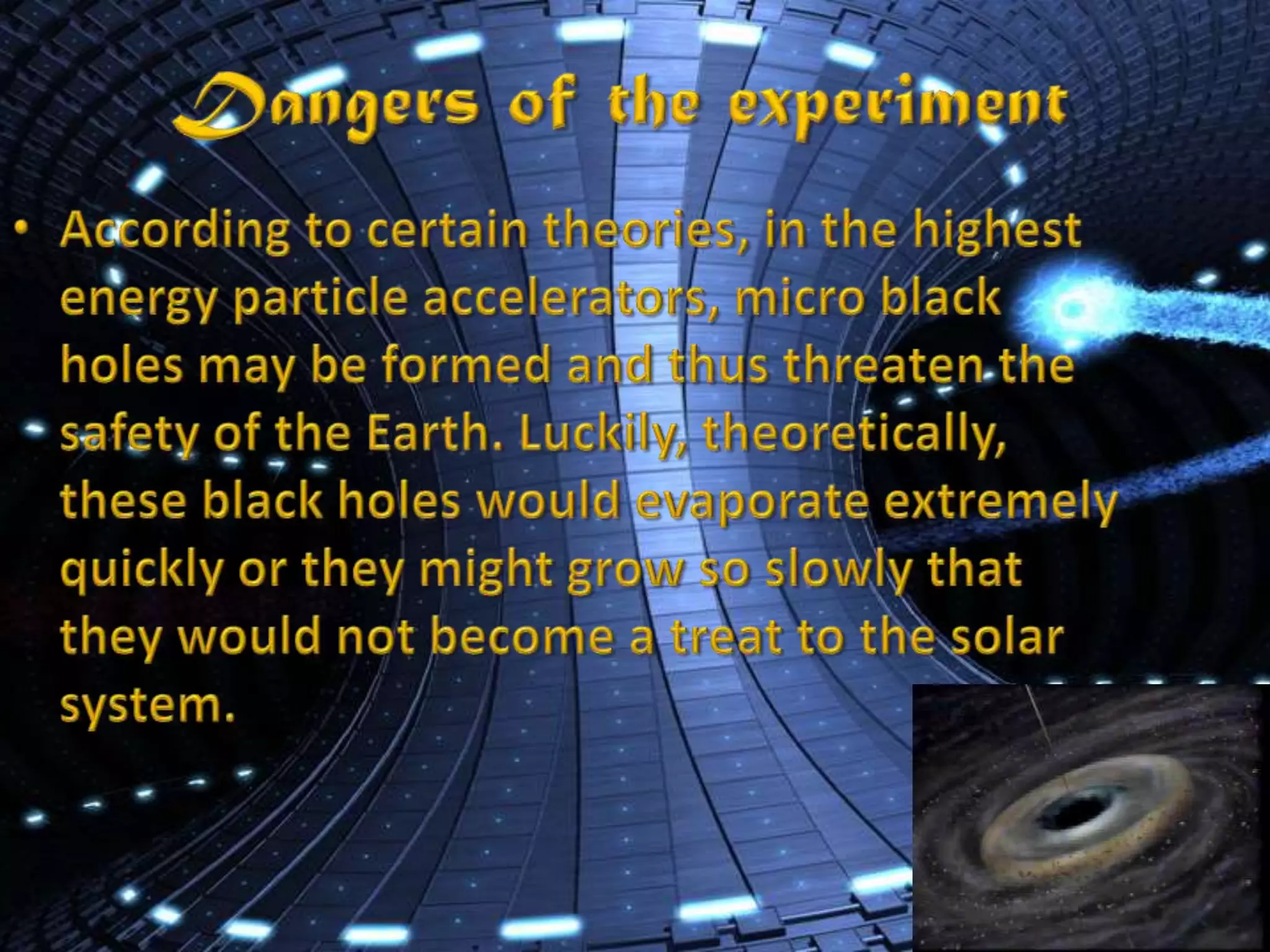 Dangers of the experimentAccording to certain theories, in the highest energy particle accelerators, micro black holes may be formed and thus threaten the safety of the Earth. Luckily, theoretically, these black holes would evaporate extremely quickly or they might grow so slowly that they would not become a treat to the solar system.